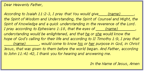 Text Box: Dear Heavenly Father,

According to Isaiah 11:2-3, I pray that You would give____(name)______, the Spirit of Wisdom and Understanding, the Spirit of Counsel and Might, the Spirit of Knowledge and a quick understanding in the reverence of the Lord.  I pray according to Ephesians 1:18, that the eyes of ____(name)________, understanding would be enlightened, and that he or she would know the hope of God's calling for their life and according to II Timothy 1:9, I pray that
____(name)______, would come to know his or her purpose in God, in Christ Jesus, that was given to them before the world began. And Father, according to John 11:41-42, I thank you for hearing and answering me.

In the Name of Jesus, Amen
